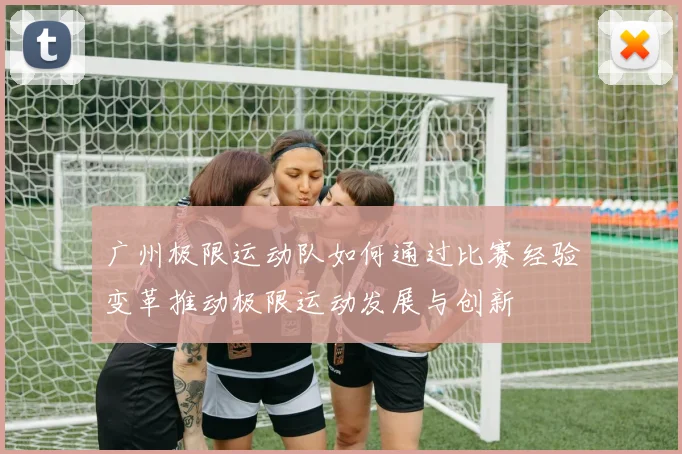广州极限运动队如何通过比赛经验变革推动极限运动发展与创新