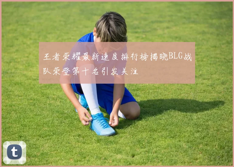 王者荣耀最新速度排行榜揭晓BLG战队荣登第十名引发关注