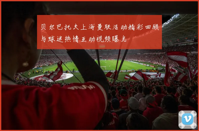 贝尔巴托夫上海曼联活动精彩回顾与球迷热情互动视频曝光