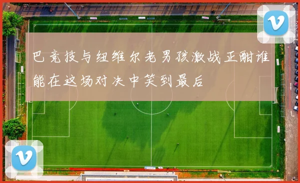 巴竞技与纽维尔老男孩激战正酣谁能在这场对决中笑到最后