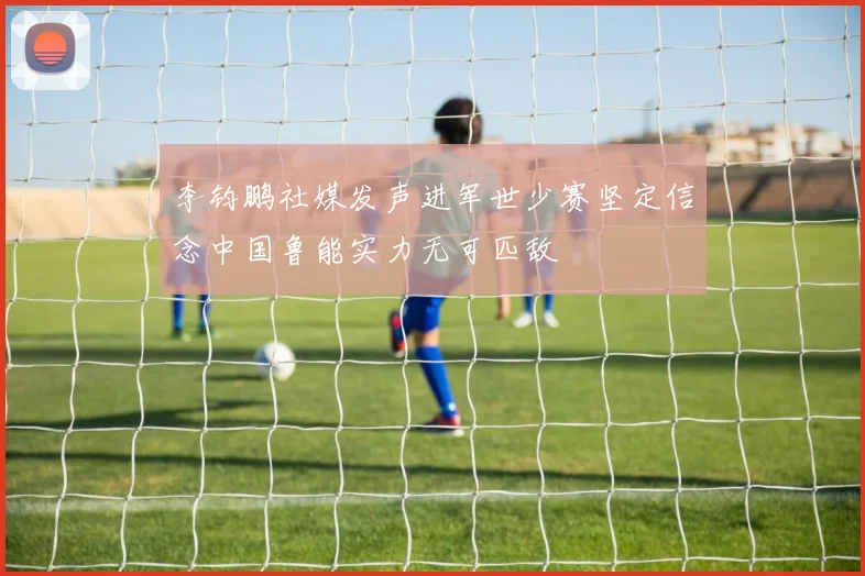 李钧鹏社媒发声进军世少赛坚定信念中国鲁能实力无可匹敌